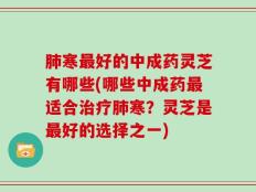 肺寒最好的中成药灵芝有哪些(哪些中成药最适合治疗肺寒？灵芝是最好的选择之一)
