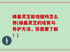 蜂巢灵芝能培植吗怎么养(蜂巢灵芝的培育与养护方法，你需要了解！)