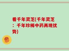 看千年灵芝(千年灵芝：千年珍稀中药再现优势)