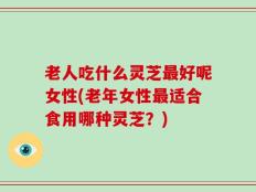 老人吃什么灵芝最好呢女性(老年女性最适合食用哪种灵芝？)