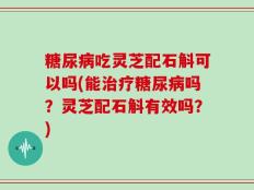 糖尿病吃灵芝配石斛可以吗(能治疗糖尿病吗？灵芝配石斛有效吗？)