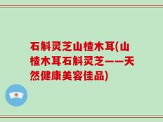 石斛灵芝山楂木耳(山楂木耳石斛灵芝——天然健康美容佳品)