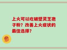 上火可以吃破壁灵芝孢子粉？改善上火症状的最佳选择？