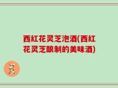 西红花灵芝泡酒(西红花灵芝酿制的美味酒)