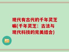 现代有古代的千年灵芝嘛(千年灵芝：古法与现代科技的完美结合)