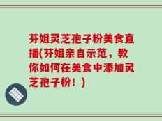 芬姐灵芝孢子粉美食直播(芬姐亲自示范，教你如何在美食中添加灵芝孢子粉！)