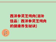 西洋参灵芝炖肉(滋补佳品：西洋参灵芝炖肉的健康养生秘诀)