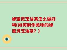 蜂蜜灵芝油茶怎么做好喝(如何制作美味的蜂蜜灵芝油茶？)