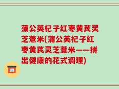 蒲公英杞子红枣黄芪灵芝薏米(蒲公英杞子红枣黄芪灵芝薏米——拼出健康的花式调理)