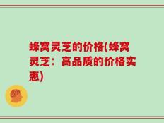蜂窝灵芝的价格(蜂窝灵芝：高品质的价格实惠)