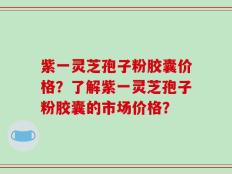 紫一灵芝孢子粉胶囊价格？了解紫一灵芝孢子粉胶囊的市场价格？