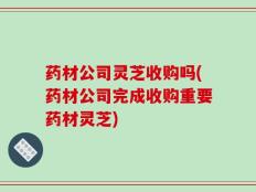 药材公司灵芝收购吗(药材公司完成收购重要药材灵芝)