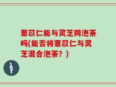 薏苡仁能与灵芝同泡茶吗(能否将薏苡仁与灵芝混合泡茶？)