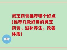 灵芝药膏推荐哪个好点(推荐几款好用的灵芝药膏，滋补养生，改善体质)