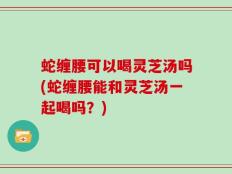 蛇缠腰可以喝灵芝汤吗(蛇缠腰能和灵芝汤一起喝吗？)