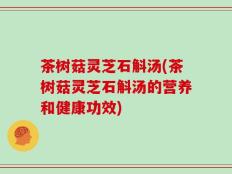 茶树菇灵芝石斛汤(茶树菇灵芝石斛汤的营养和健康功效)