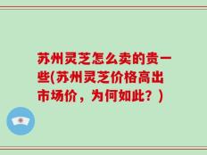 苏州灵芝怎么卖的贵一些(苏州灵芝价格高出市场价，为何如此？)