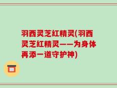羽西灵芝红精灵(羽西灵芝红精灵——为身体再添一道守护神)