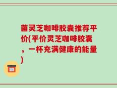 菌灵芝咖啡胶囊推荐平价(平价灵芝咖啡胶囊，一杯充满健康的能量)