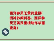 西洋参灵芝黄芪重楼(提神养颜利器，西洋参灵芝黄芪重楼助你华丽变身)