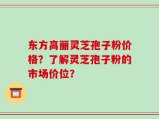 东方高丽灵芝孢子粉价格？了解灵芝孢子粉的市场价位？