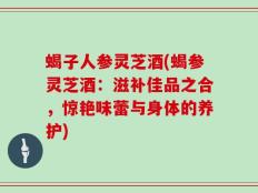 蝎子人参灵芝酒(蝎参灵芝酒：滋补佳品之合，惊艳味蕾与身体的养护)