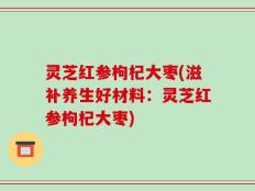 灵芝红参枸杞大枣(滋补养生好材料：灵芝红参枸杞大枣)