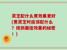 灵芝配什么煮效果更好(煮灵芝时应该配什么？找到最佳效果的秘密！)