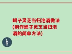 蝎子灵芝当归泡酒做法(制作蝎子灵芝当归泡酒的简单方法)
