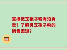 直播灵芝孢子粉有没有卖？了解灵芝孢子粉的销售渠道？
