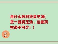 用什么药材煲灵芝汤(煲一碗灵芝汤，这些药材必不可少！)