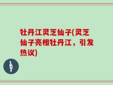 牡丹江灵芝仙子(灵芝仙子亮相牡丹江，引发热议)