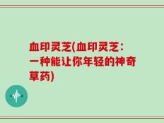 血印灵芝(血印灵芝：一种能让你年轻的神奇草药)