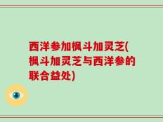 西洋参加枫斗加灵芝(枫斗加灵芝与西洋参的联合益处)