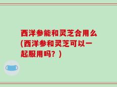 西洋参能和灵芝合用么(西洋参和灵芝可以一起服用吗？)