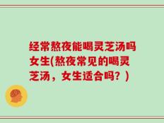 经常熬夜能喝灵芝汤吗女生(熬夜常见的喝灵芝汤，女生适合吗？)