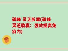 碧峰 灵芝胶囊(碧峰灵芝胶囊：强效提高免疫力)