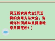 灵芝粉食用大全(灵芝粉的食用方法大全，告诉你如何美味且健康地享用灵芝粉！)