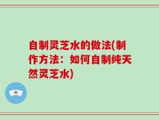 自制灵芝水的做法(制作方法：如何自制纯天然灵芝水)