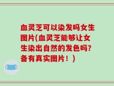 血灵芝可以染发吗女生图片(血灵芝能够让女生染出自然的发色吗？备有真实图片！)