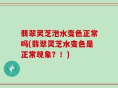 翡翠灵芝泡水变色正常吗(翡翠灵芝水变色是正常现象？！)
