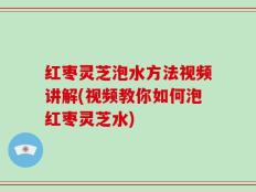 红枣灵芝泡水方法视频讲解(视频教你如何泡红枣灵芝水)