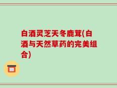 白酒灵芝天冬鹿茸(白酒与天然草药的完美组合)