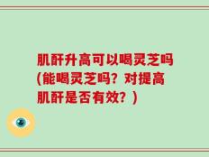 肌酐升高可以喝灵芝吗(能喝灵芝吗？对提高肌酐是否有效？)