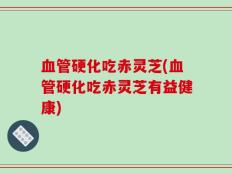血管硬化吃赤灵芝(血管硬化吃赤灵芝有益健康)