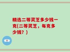 精选二等灵芝多少钱一克(二等灵芝，每克多少钱？)