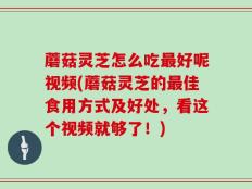 蘑菇灵芝怎么吃最好呢视频(蘑菇灵芝的最佳食用方式及好处，看这个视频就够了！)