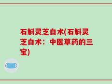 石斛灵芝白术(石斛灵芝白术：中医草药的三宝)