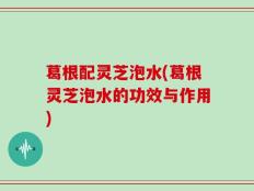 葛根配灵芝泡水(葛根灵芝泡水的功效与作用)