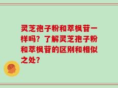 灵芝孢子粉和萃枫苷一样吗？了解灵芝孢子粉和萃枫苷的区别和相似之处？